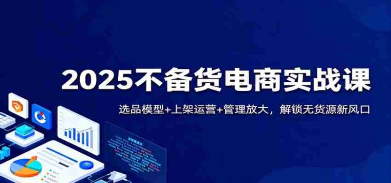 2025不备货电商实战课：选品模型+上架运营+管理放大，解锁无货源新风口-金启
