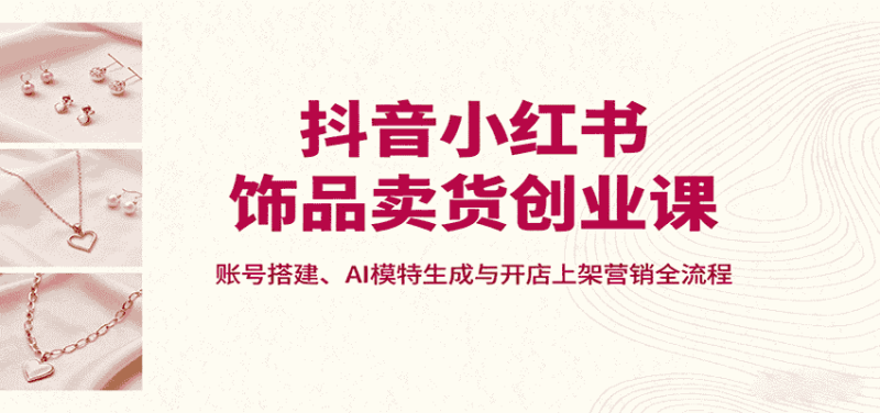 抖音小红书饰品卖货创业课,账号搭建、AI模特生成与开店上架营销全流程-金启