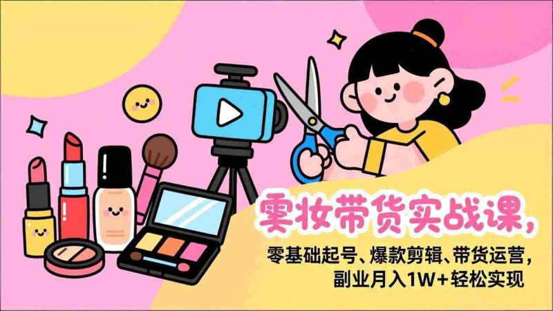 （17189期）美妆带货实战课，零基础起号、爆款剪辑、带货运营，副业月入1W+轻松实现-金启