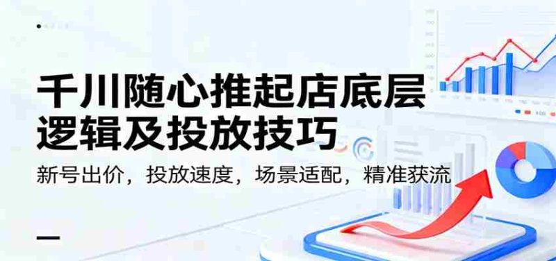 千川随心推起店底层逻辑及投放技巧，新号出价，投放速度，场景适配，精准获流-金启