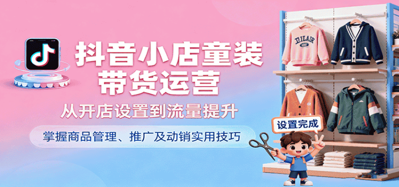 抖音小店童装带货运营，从开店设置到流量提升，掌握商品管理、推广及动销实用技巧-金启