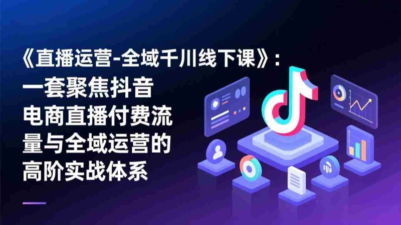 （17344期）《直播运营-全域千川线下课》：一套聚焦抖音电商直播付费流量与全域运营的高阶实战体系-金启