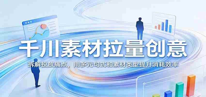 千川素材拉量创意：拆解投放痛点，用多元句式和素材类型提升消耗效率-金启创业网 - 网上赚钱方法教程大全 - www.jinqi6.top