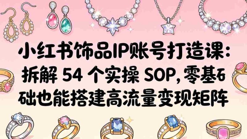 （18101期）小红书饰品IP账号打造课：拆解 54 个实操 SOP，零基础也能搭建高流量变现矩阵-金启创业网 - 网上赚钱方法教程大全 - www.jinqi6.top
