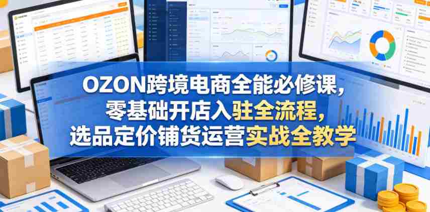 OZON跨境电商全能必修课,零基础开店入驻全流程,选品定价铺货运营实战全教学(更新0605)