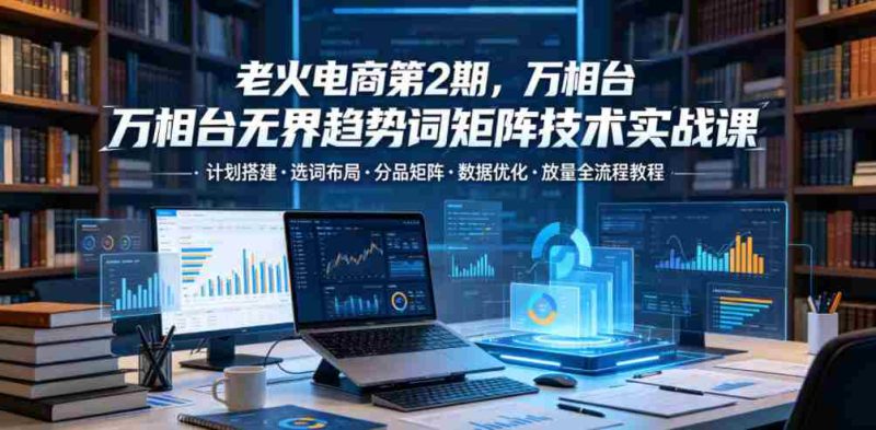 老火电商第2期,万相台无界趋势词矩阵技术实战课,计划搭建・选词布局・分品矩阵・数据优化・放量全流程教程-金启创业网 - 网上赚钱方法教程大全 - www.jinqi6.top